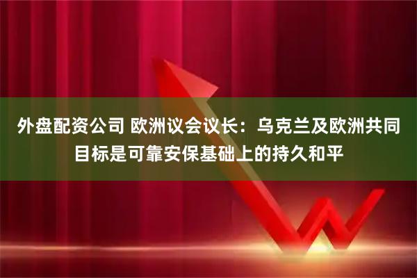 外盘配资公司 欧洲议会议长：乌克兰及欧洲共同目标是可靠安保基础上的持久和平