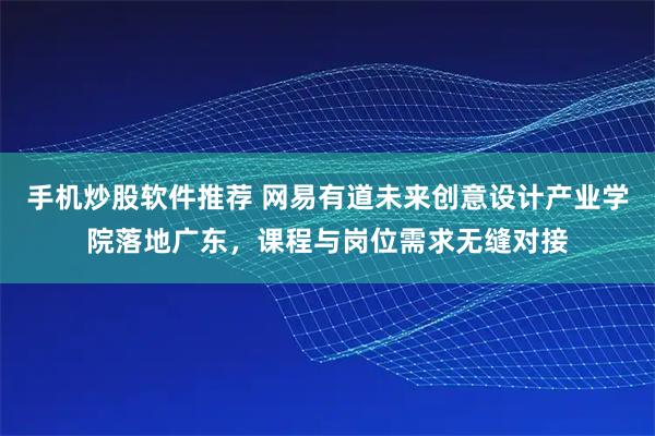手机炒股软件推荐 网易有道未来创意设计产业学院落地广东，课程与岗位需求无缝对接
