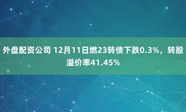 外盘配资公司 12月11日燃23转债下跌0.3%，转股溢价率41.45%
