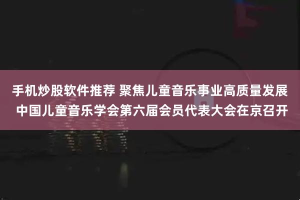 手机炒股软件推荐 聚焦儿童音乐事业高质量发展 中国儿童音乐学会第六届会员代表大会在京召开