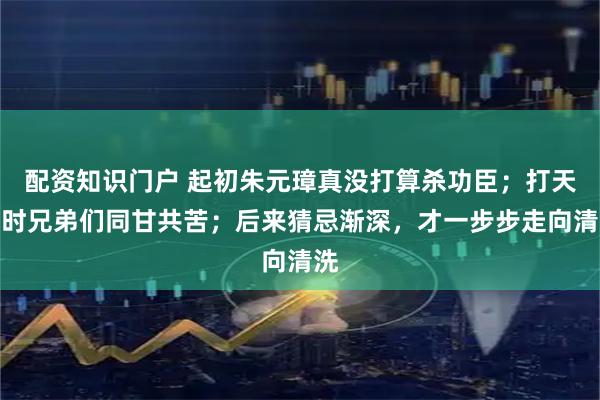 配资知识门户 起初朱元璋真没打算杀功臣；打天下时兄弟们同甘共苦；后来猜忌渐深，才一步步走向清洗