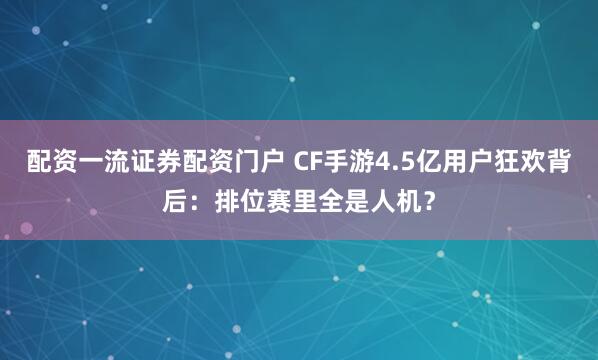 配资一流证券配资门户 CF手游4.5亿用户狂欢背后：排位赛里全是人机？