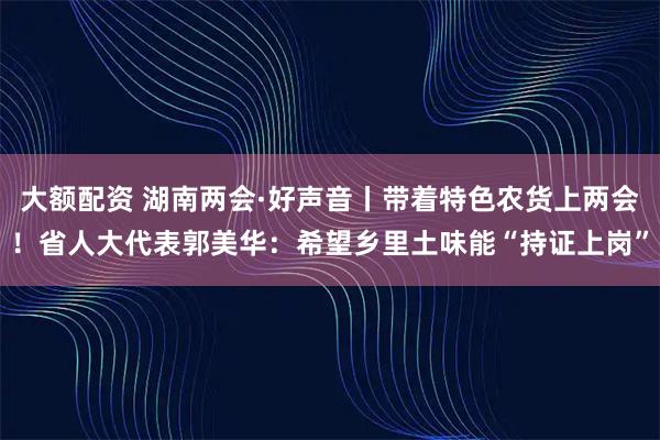 大额配资 湖南两会·好声音丨带着特色农货上两会！省人大代表郭美华：希望乡里土味能“持证上岗”