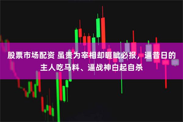 股票市场配资 虽贵为宰相却睚眦必报，逼昔日的主人吃马料、逼战神白起自杀