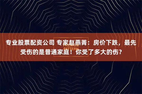 专业股票配资公司 专家赵燕菁：房价下跌，最先受伤的是普通家庭！你受了多大的伤？