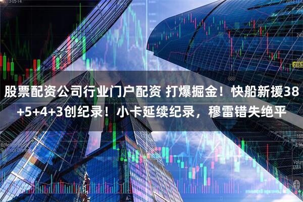 股票配资公司行业门户配资 打爆掘金！快船新援38+5+4+3创纪录！小卡延续纪录，穆雷错失绝平