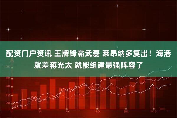 配资门户资讯 王牌锋霸武磊 莱昂纳多复出！海港就差蒋光太 就能组建最强阵容了